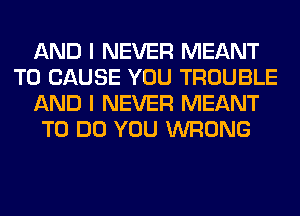 AND I NEVER MEANT
T0 CAUSE YOU TROUBLE
AND I NEVER MEANT
TO DO YOU WRONG