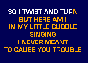 SO I TINIST AND TURN
BUT HERE AM I
IN MY LI'I'I'LE BUBBLE
SINGING
I NEVER MEANT
T0 CAUSE YOU TROUBLE