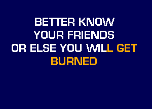 BETTER KNOW
YOUR FRIENDS
0R ELSE YOU WILL GET
BURNED
