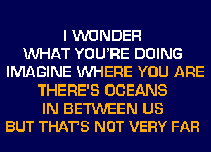 I WONDER
WHAT YOU'RE DOING
IMAGINE WHERE YOU ARE
THERE'S OCEANS

IN BETWEEN US
BUT THAT'S NOT VERY FAR