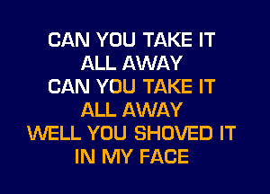 CAN YOU TAKE IT
ALL AWAY
CAN YOU TAKE IT
ALL AWAY
WELL YOU SHOVED IT
IN MY FACE