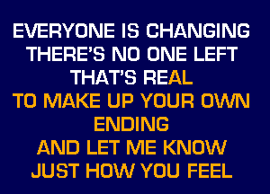 EVERYONE IS CHANGING
THERE'S NO ONE LEFT
THAT'S REAL
TO MAKE UP YOUR OWN
ENDING
AND LET ME KNOW
JUST HOW YOU FEEL