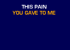 THIS PAIN
YOU GAVE TO ME