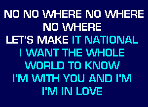 N0 N0 WHERE N0 WHERE
N0 WHERE
LET'S MAKE IT NATIONAL
I WANT THE WHOLE
WORLD TO KNOW
I'M WITH YOU AND I'M
I'M IN LOVE