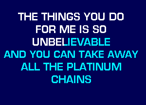 THE THINGS YOU DO
FOR ME IS SO

UNBELIEVABLE
AND YOU CAN TAKE AWAY

ALL THE PLATINUM
CHAINS