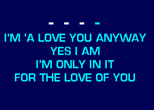 I'M 'A LOVE YOU ANYWAY
YES I AM

I'M ONLY IN IT
FOR THE LOVE OF YOU