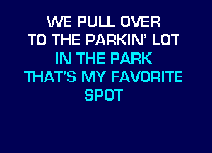 WE PULL OVER
TO THE PARKIN' LOT
IN THE PARK
THAT'S MY FAVORITE
SPOT