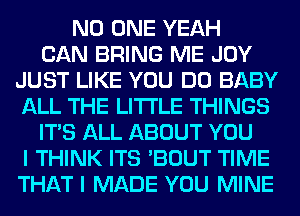 NO ONE YEAH
CAN BRING ME JOY
JUST LIKE YOU DO BABY
ALL THE LITTLE THINGS
ITS ALL ABOUT YOU
I THINK ITS 'BOUT TIME
THAT I MADE YOU MINE