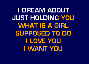 I DREAM ABOUT
JUST HOLDING YOU
WHAT IS A GIRL
SUPPOSED TO DO
I LOVE YOU
I WANT YOU