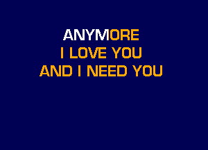 ANYMORE
I LOVE YOU
AND I NEED YOU