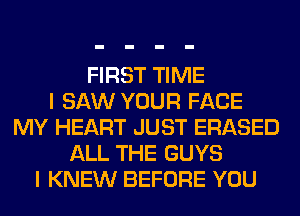 FIRST TIME
I SAW YOUR FACE
MY HEART JUST ERASED
ALL THE GUYS
I KNEW BEFORE YOU