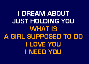 I DREAM ABOUT
JUST HOLDING YOU
INHAT IS
A GIRL SUPPOSED TO DO
I LOVE YOU
I NEED YOU