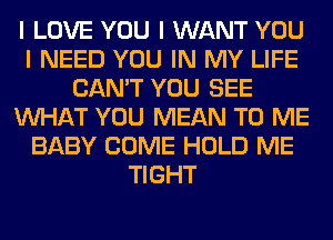 I LOVE YOU I WANT YOU
I NEED YOU IN MY LIFE
CAN'T YOU SEE
INHAT YOU MEAN TO ME
BABY COME HOLD ME
TIGHT
