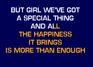 BUT GIRL WE'VE GOT
A SPECIAL THING
AND ALL
THE HAPPINESS
IT BRINGS
IS MORE THAN ENOUGH