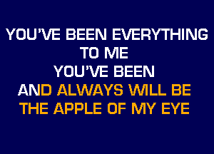 YOU'VE BEEN EVERYTHING
TO ME
YOU'VE BEEN
AND ALWAYS WILL BE
THE APPLE OF MY EYE