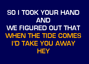 SO I TOOK YOUR HAND
AND
WE FIGURED OUT THAT
WHEN THE TIDE COMES
I'D TAKE YOU AWAY
HEY