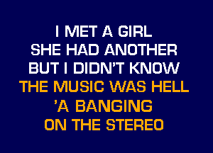 I MET A GIRL
SHE HAD ANOTHER
BUT I DIDN'T KNOW
THE MUSIC WAS HELL

'A BANGING
ON THE STEREO