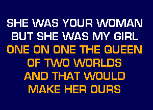 SHE WAS YOUR WOMAN
BUT SHE WAS MY GIRL
ONE ON ONE THE QUEEN
OF TWO WORLDS
AND THAT WOULD
MAKE HER OURS