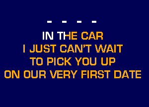 IN THE CAR
I JUST CAN'T WAIT
TO PICK YOU UP
ON OUR VERY FIRST DATE