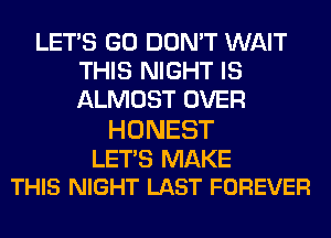 LET'S GO DON'T WAIT
THIS NIGHT IS
ALMOST OVER

HONEST

LETS MAKE
THIS NIGHT LAST FOREVER