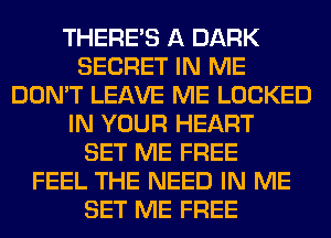 THERE'S A DARK
SECRET IN ME
DON'T LEAVE ME LOCKED
IN YOUR HEART
SET ME FREE
FEEL THE NEED IN ME
SET ME FREE