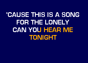 'CAUSE THIS IS A SONG
FOR THE LONELY
CAN YOU HEAR ME
TONIGHT