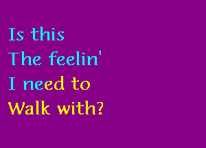 Is this
The feelin'

I need to
Walk with?