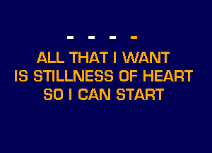 ALL THAT I WANT
IS STILLNESS 0F HEART

SO I CAN START