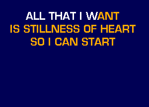 ALL THAT I WANT
IS STILLNESS 0F HEART
SO I CAN START
