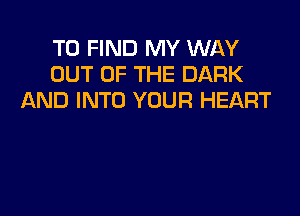 TO FIND MY WAY
OUT OF THE DARK
AND INTO YOUR HEART