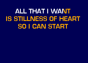 ALL THAT I WANT
IS STILLNESS 0F HEART
SO I CAN START