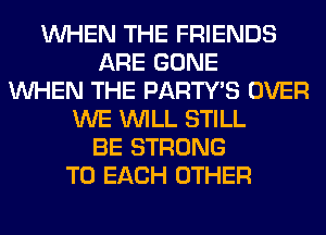 WHEN THE FRIENDS
ARE GONE
WHEN THE PARTY'S OVER
WE WILL STILL
BE STRONG
TO EACH OTHER