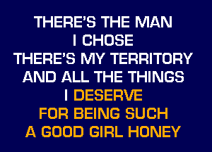 THERE'S THE MAN
I CHOSE
THERE'S MY TERRITORY
AND ALL THE THINGS
I DESERVE
FOR BEING SUCH
A GOOD GIRL HONEY