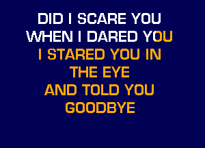 DID I SCARE YOU
WHEN I DARED YOU
I STARED YOU IN
THE EYE
AND TOLD YOU
GOODBYE