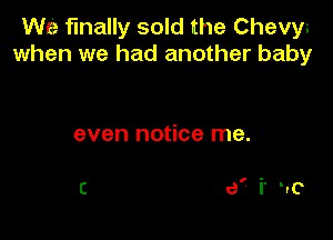 WE finally sold the Chevys
when we had another baby

even notice me.

C