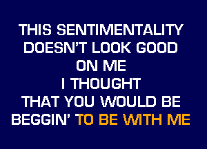 THIS SENTIMENTALITY
DOESN'T LOOK GOOD
ON ME
I THOUGHT
THAT YOU WOULD BE
BEGGIN' TO BE WITH ME