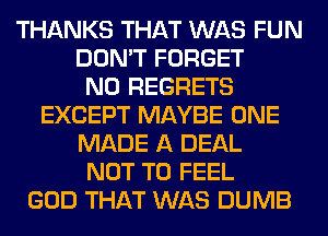 THANKS THAT WAS FUN
DON'T FORGET
NO REGRETS
EXCEPT MAYBE ONE
MADE A DEAL
NOT TO FEEL
GOD THAT WAS DUMB