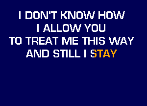 I DON'T KNOW HOW
I ALLOW YOU
TO TREAT ME THIS WAY

AND STILL I STAY
