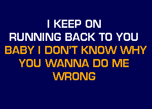 I KEEP ON
RUNNING BACK TO YOU
BABY I DON'T KNOW WHY
YOU WANNA DO ME
WRONG