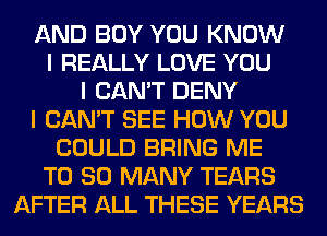 AND BOY YOU KNOW
I REALLY LOVE YOU
I CAN'T DENY
I CAN'T SEE HOW YOU
COULD BRING ME
T0 SO MANY TEARS
AFTER ALL THESE YEARS