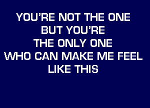 YOU'RE NOT THE ONE
BUT YOU'RE
THE ONLY ONE
WHO CAN MAKE ME FEEL
LIKE THIS