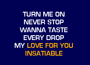 TURN ME ON
NEVER STOP
WANNA TASTE

EVERY DROP
MY LOVE FOR YOU
INSATIABLE