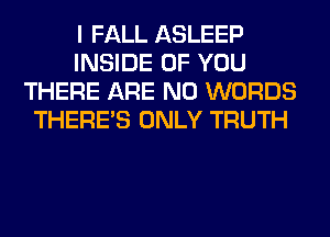 I FALL ASLEEP
INSIDE OF YOU
THERE ARE NO WORDS
THERE'S ONLY TRUTH
