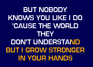 BUT NOBODY
KNOWS YOU LIKE I DO
'CAUSE THE WORLD
THEY
DON'T UNDERSTAND
BUT I GROW STRONGER
IN YOUR HANDS