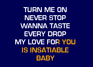 TURN ME ON
NEVER STOP
WANNA TASTE

EVERY DROP
MY LOVE FOR YOU
IS INSATIABLE
BABY