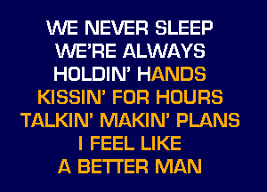 WE NEVER SLEEP
WERE ALWAYS
HOLDIN' HANDS

KISSIN' FOR HOURS
TALKIN' MAKIM PLANS
I FEEL LIKE
A BETTER MAN