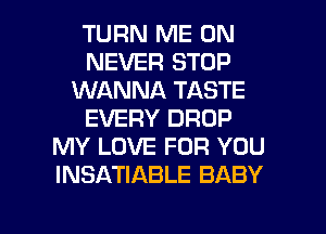 TURN ME ON
NEVER STOP
WANNA TASTE
EVERY DROP
MY LOVE FOR YOU
INSATIABLE BABY