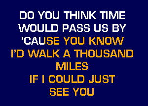 DO YOU THINK TIME
WOULD PASS US BY
'CAUSE YOU KNOW
I'D WALK A THOUSAND
MILES
IF I COULD JUST
SEE YOU