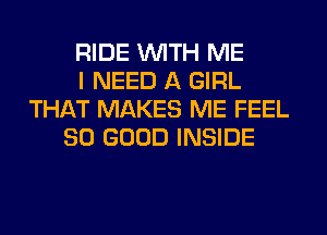 RIDE WITH ME
I NEED A GIRL
THAT MAKES ME FEEL
SO GOOD INSIDE