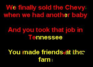 WE finally sold the Chevys
when we had another baby

And you took that job in
Tennessee

You made friendsaiit the?
farn I
